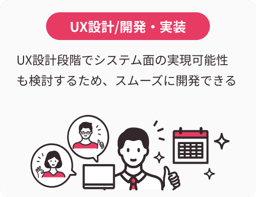 UX設計/開発・実装:UX設計段階でシステム面の実現可能性も検討するため、スムーズに開発できる